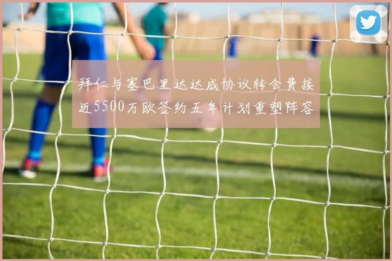 拜仁与塞巴里达达成协议转会费接近5500万欧签约五年计划重塑阵容