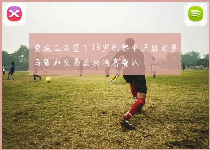 曼城正式签下18岁巴黎中卫赫尔曼马隆加交易成功消息确认