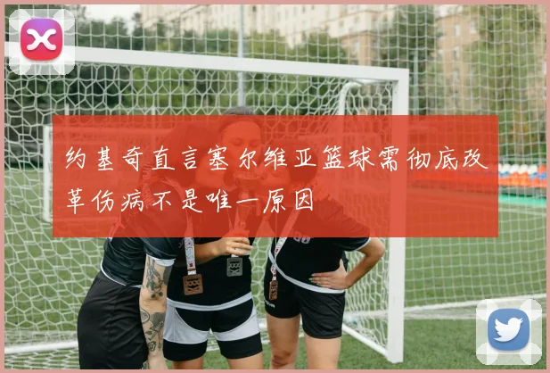 约基奇直言塞尔维亚篮球需彻底改革伤病不是唯一原因