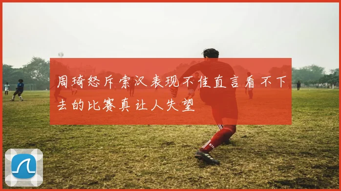 周琦怒斥索汉表现不佳直言看不下去的比赛真让人失望