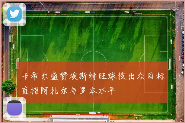 卡希尔盛赞埃斯特旺球技出众目标直指阿扎尔与罗本水平