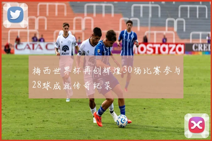 梅西世界杯再创辉煌30场比赛参与28球成就传奇纪录