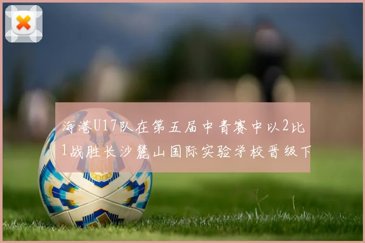 海港U17队在第五届中青赛中以2比1战胜长沙麓山国际实验学校晋级下一轮