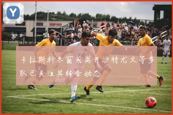 卡拉斯科冬窗或离开沙特尤文等多队已关注其转会动态
