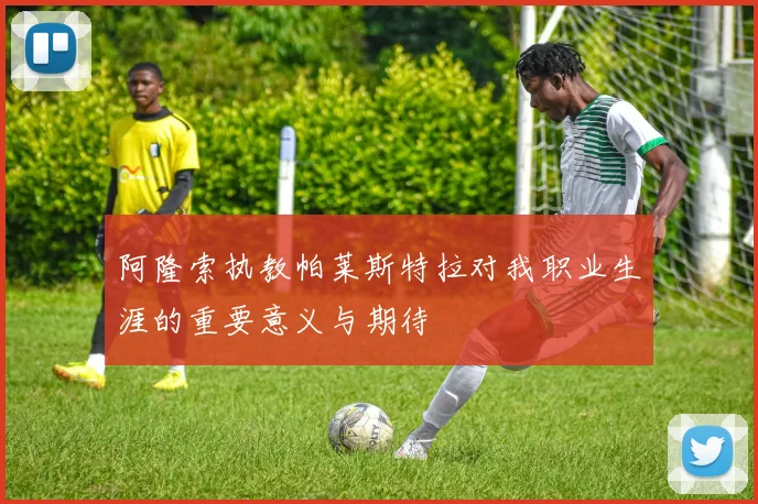 阿隆索执教帕莱斯特拉对我职业生涯的重要意义与期待