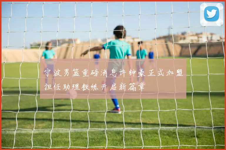 宁波男篮重磅消息许钟豪正式加盟担任助理教练开启新篇章