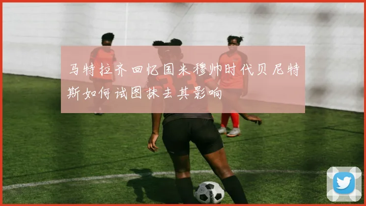 马特拉齐回忆国米穆帅时代贝尼特斯如何试图抹去其影响
