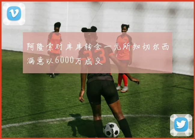 阿隆索对库库转会一无所知切尔西满意以6000万成交