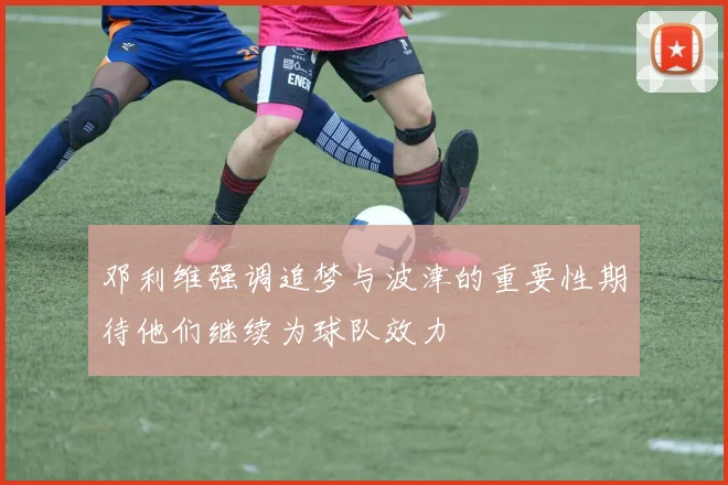 邓利维强调追梦与波津的重要性期待他们继续为球队效力