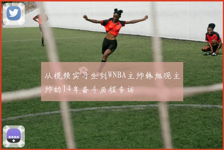 从视频实习生到WNBA主帅韩旭现主帅的14年奋斗历程专访
