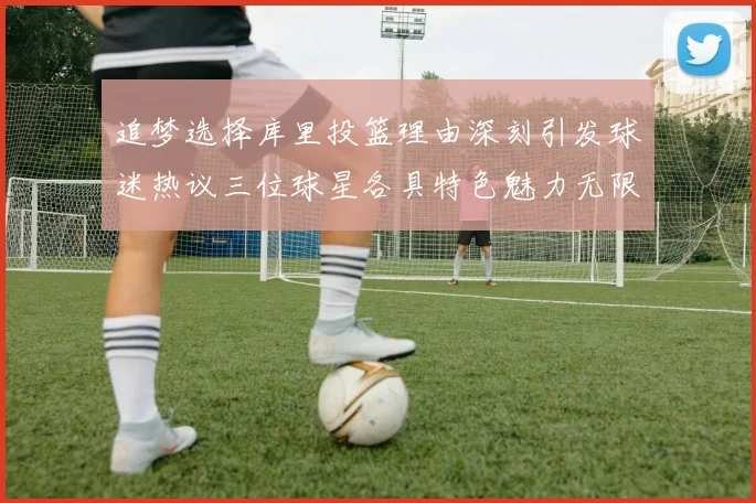 追梦选择库里投篮理由深刻引发球迷热议三位球星各具特色魅力无限