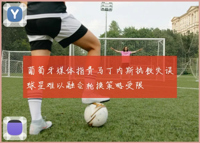 葡萄牙媒体指责马丁内斯执教失误球星难以融合轮换策略受限