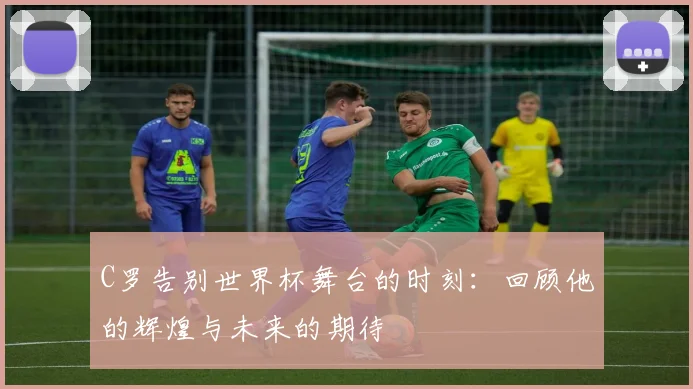C罗告别世界杯舞台的时刻：回顾他的辉煌与未来的期待