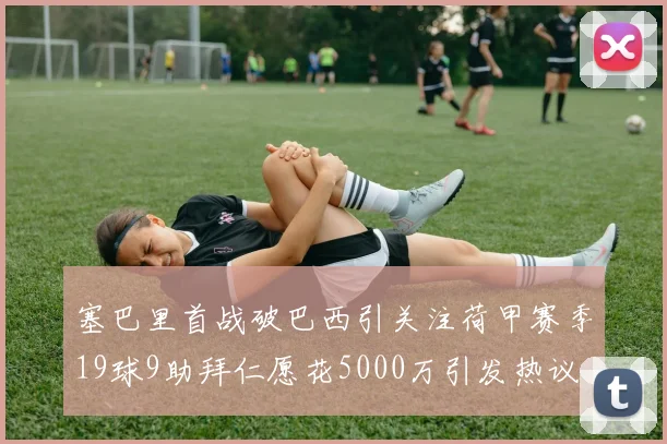 塞巴里首战破巴西引关注荷甲赛季19球9助拜仁愿花5000万引发热议